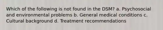 Which of the following is not found in the DSM? a. Psychosocial and environmental problems b. General medical conditions c. Cultural background d. Treatment recommendations