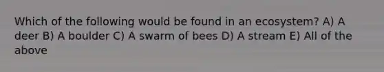 Which of the following would be found in an ecosystem? A) A deer B) A boulder C) A swarm of bees D) A stream E) All of the above