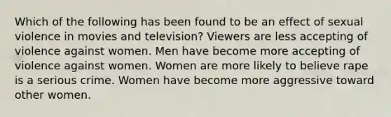 Which of the following has been found to be an effect of sexual violence in movies and television? Viewers are less accepting of violence against women. Men have become more accepting of violence against women. Women are more likely to believe rape is a serious crime. Women have become more aggressive toward other women.