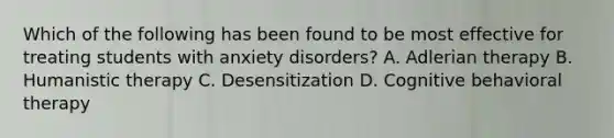 Which of the following has been found to be most effective for treating students with anxiety disorders? A. Adlerian therapy B. Humanistic therapy C. Desensitization D. Cognitive behavioral therapy