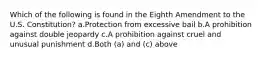 Which of the following is found in the Eighth Amendment to the U.S. Constitution? a.Protection from excessive bail b.A prohibition against double jeopardy c.A prohibition against cruel and unusual punishment d.Both (a) and (c) above