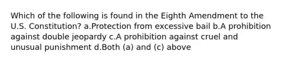 Which of the following is found in the Eighth Amendment to the U.S. Constitution? a.Protection from excessive bail b.A prohibition against double jeopardy c.A prohibition against cruel and unusual punishment d.Both (a) and (c) above