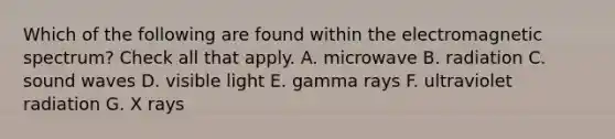 Which of the following are found within the electromagnetic spectrum? Check all that apply. A. microwave B. radiation C. sound waves D. visible light E. gamma rays F. ultraviolet radiation G. X rays