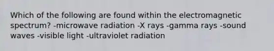 Which of the following are found within the electromagnetic spectrum? -microwave radiation -X rays -gamma rays -sound waves -visible light -ultraviolet radiation