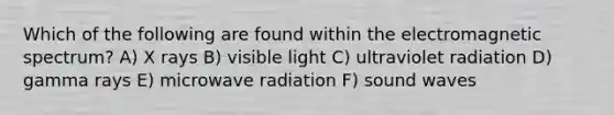 Which of the following are found within the electromagnetic spectrum? A) X rays B) visible light C) ultraviolet radiation D) gamma rays E) microwave radiation F) sound waves