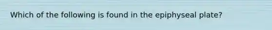 Which of the following is found in the epiphyseal plate?