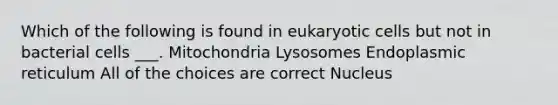 Which of the following is found in eukaryotic cells but not in bacterial cells ___. Mitochondria Lysosomes Endoplasmic reticulum All of the choices are correct Nucleus