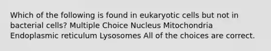 Which of the following is found in eukaryotic cells but not in bacterial cells? Multiple Choice Nucleus Mitochondria Endoplasmic reticulum Lysosomes All of the choices are correct.