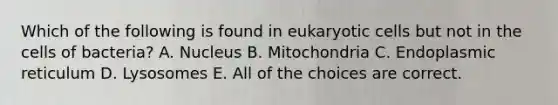 Which of the following is found in eukaryotic cells but not in the cells of bacteria? A. Nucleus B. Mitochondria C. Endoplasmic reticulum D. Lysosomes E. All of the choices are correct.