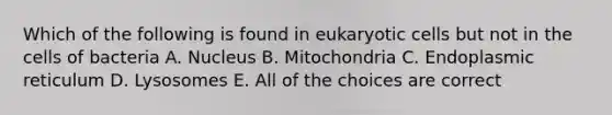 Which of the following is found in eukaryotic cells but not in the cells of bacteria A. Nucleus B. Mitochondria C. Endoplasmic reticulum D. Lysosomes E. All of the choices are correct