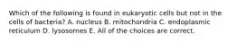 Which of the following is found in eukaryotic cells but not in the cells of bacteria? A. nucleus B. mitochondria C. endoplasmic reticulum D. lysosomes E. All of the choices are correct.