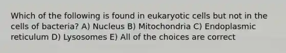 Which of the following is found in eukaryotic cells but not in the cells of bacteria? A) Nucleus B) Mitochondria C) Endoplasmic reticulum D) Lysosomes E) All of the choices are correct