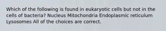 Which of the following is found in <a href='https://www.questionai.com/knowledge/kb526cpm6R-eukaryotic-cells' class='anchor-knowledge'>eukaryotic cells</a> but not in the cells of bacteria? Nucleus Mitochondria Endoplasmic reticulum Lysosomes All of the choices are correct.