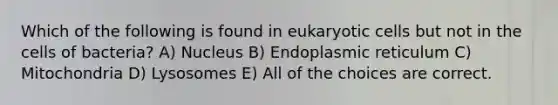 Which of the following is found in eukaryotic cells but not in the cells of bacteria? A) Nucleus B) Endoplasmic reticulum C) Mitochondria D) Lysosomes E) All of the choices are correct.