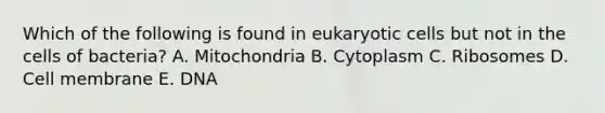 Which of the following is found in <a href='https://www.questionai.com/knowledge/kb526cpm6R-eukaryotic-cells' class='anchor-knowledge'>eukaryotic cells</a> but not in the cells of bacteria? A. Mitochondria B. Cytoplasm C. Ribosomes D. Cell membrane E. DNA