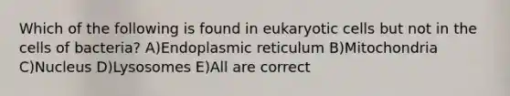 Which of the following is found in eukaryotic cells but not in the cells of bacteria? A)Endoplasmic reticulum B)Mitochondria C)Nucleus D)Lysosomes E)All are correct