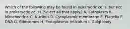 Which of the following may be found in eukaryotic cells, but not in prokaryotic cells? (Select all that apply.) A. Cytoplasm B. Mitochondria C. Nucleus D. Cytoplasmic membrane E. Flagella F. DNA G. Ribosomes H. Endoplasmic reticulum I. Golgi body