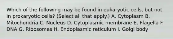 Which of the following may be found in eukaryotic cells, but not in prokaryotic cells? (Select all that apply.) A. Cytoplasm B. Mitochondria C. Nucleus D. Cytoplasmic membrane E. Flagella F. DNA G. Ribosomes H. Endoplasmic reticulum I. Golgi body