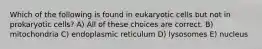 Which of the following is found in eukaryotic cells but not in prokaryotic cells? A) All of these choices are correct. B) mitochondria C) endoplasmic reticulum D) lysosomes E) nucleus