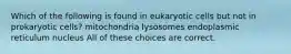 Which of the following is found in eukaryotic cells but not in prokaryotic cells? mitochondria lysosomes endoplasmic reticulum nucleus All of these choices are correct.