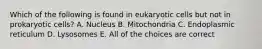 Which of the following is found in eukaryotic cells but not in prokaryotic cells? A. Nucleus B. Mitochondria C. Endoplasmic reticulum D. Lysosomes E. All of the choices are correct