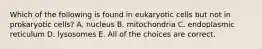 Which of the following is found in eukaryotic cells but not in prokaryotic cells? A. nucleus B. mitochondria C. endoplasmic reticulum D. lysosomes E. All of the choices are correct.