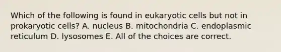 Which of the following is found in eukaryotic cells but not in prokaryotic cells? A. nucleus B. mitochondria C. endoplasmic reticulum D. lysosomes E. All of the choices are correct.