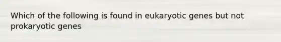 Which of the following is found in eukaryotic genes but not prokaryotic genes