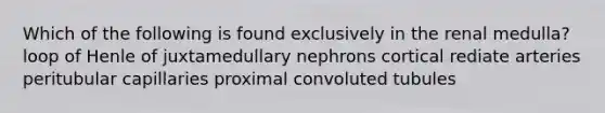 Which of the following is found exclusively in the renal medulla? loop of Henle of juxtamedullary nephrons cortical rediate arteries peritubular capillaries proximal convoluted tubules