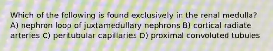 Which of the following is found exclusively in the renal medulla? A) nephron loop of juxtamedullary nephrons B) cortical radiate arteries C) peritubular capillaries D) proximal convoluted tubules