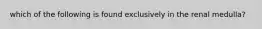 which of the following is found exclusively in the renal medulla?