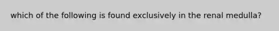 which of the following is found exclusively in the renal medulla?