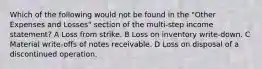 Which of the following would not be found in the "Other Expenses and Losses" section of the multi-step income statement? A Loss from strike. B Loss on inventory write-down. C Material write-offs of notes receivable. D Loss on disposal of a discontinued operation.