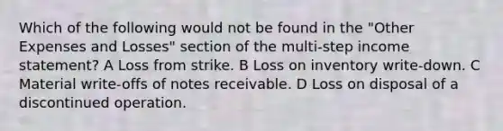 Which of the following would not be found in the "Other Expenses and Losses" section of the multi-step income statement? A Loss from strike. B Loss on inventory write-down. C Material write-offs of notes receivable. D Loss on disposal of a discontinued operation.