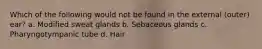 Which of the following would not be found in the external (outer) ear? a. Modified sweat glands b. Sebaceous glands c. Pharyngotympanic tube d. Hair