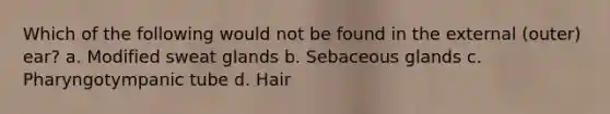 Which of the following would not be found in the external (outer) ear? a. Modified sweat glands b. Sebaceous glands c. Pharyngotympanic tube d. Hair