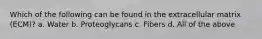 Which of the following can be found in the extracellular matrix (ECM)? a. Water b. Proteoglycans c. Fibers d. All of the above