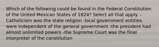 Which of the following could be found in the Federal Constitution of the United Mexican States of 1824? Select all that apply. - Catholicism was the state religion -local government entities were independent of the general government -the president had almost unlimited powers -the Supreme Court was the final interpreter of the constitution