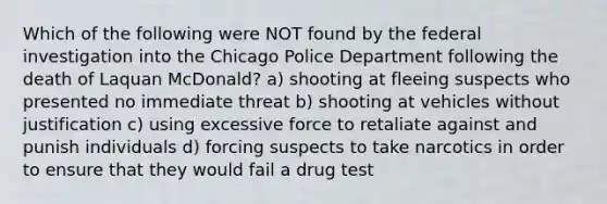 Which of the following were NOT found by the federal investigation into the Chicago Police Department following the death of Laquan McDonald? a) shooting at fleeing suspects who presented no immediate threat b) shooting at vehicles without justification c) using excessive force to retaliate against and punish individuals d) forcing suspects to take narcotics in order to ensure that they would fail a drug test