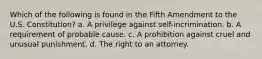 Which of the following is found in the Fifth Amendment to the U.S. Constitution? a. A privilege against self-incrimination. b. A requirement of probable cause. c. A prohibition against cruel and unusual punishment. d. The right to an attorney.
