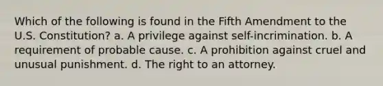 Which of the following is found in the Fifth Amendment to the U.S. Constitution? a. A privilege against self-incrimination. b. A requirement of probable cause. c. A prohibition against cruel and unusual punishment. d. The right to an attorney.