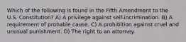 Which of the following is found in the Fifth Amendment to the U.S. Constitution? A) A privilege against self-incrimination. B) A requirement of probable cause. C) A prohibition against cruel and unusual punishment. D) The right to an attorney.