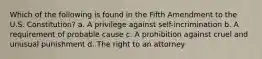 Which of the following is found in the Fifth Amendment to the U.S. Constitution? a. A privilege against self-incrimination b. A requirement of probable cause c. A prohibition against cruel and unusual punishment d. The right to an attorney