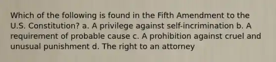 Which of the following is found in the Fifth Amendment to the U.S. Constitution? a. A privilege against self-incrimination b. A requirement of probable cause c. A prohibition against cruel and unusual punishment d. The right to an attorney