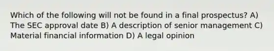 Which of the following will not be found in a final prospectus? A) The SEC approval date B) A description of senior management C) Material financial information D) A legal opinion