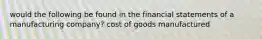 would the following be found in the financial statements of a manufacturing company? cost of goods manufactured