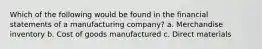 Which of the following would be found in the financial statements of a manufacturing company? a. Merchandise inventory b. Cost of goods manufactured c. Direct materials