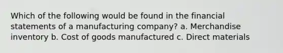 Which of the following would be found in the financial statements of a manufacturing company? a. Merchandise inventory b. Cost of goods manufactured c. Direct materials