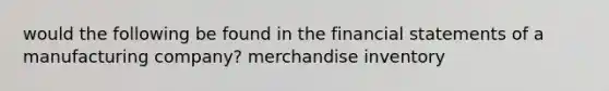 would the following be found in the financial statements of a manufacturing company? merchandise inventory