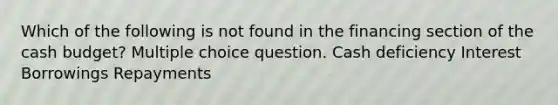 Which of the following is not found in the financing section of the cash budget? Multiple choice question. Cash deficiency Interest Borrowings Repayments